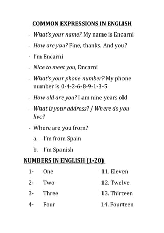 COMMON EXPRESSIONS IN ENGLISH
 -   What’s your name? My name is Encarni
 -   How are you? Fine, thanks. And you?
 - I’m Encarni
 -   Nice to meet you, Encarni
 -   What’s your phone number? My phone
     number is 0-4-2-6-8-9-1-3-5
 -   How old are you? I am nine years old
 -   What is your address? / Where do you
     live?
 - Where are you from?
     a. I’m from Spain
     b. I’m Spanish
NUMBERS IN ENGLISH (1-20)
 1-     One                      11. Eleven
 2-     Two                      12. Twelve
 3-     Three                    13. Thirteen
 4-     Four                     14. Fourteen
 