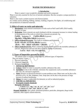 www.jntuworld.com



                                               WATER TECHNOLOGY-I

                                                          1. Introduction
                    Water is nature’s most wonderful, abundant and useful compound.
            Water is not only essential for the lives of animals and plants. But also occupies a unique position in
            industries.
            Water is also used a coolant in power and chemical plants.
            It is widely used in drinking, bathing, sanitary, washing, irrigation, fire-fights, air-conditioning and
            also production of industrial materials.

            2. Effect of water on rocks and minerals:
               1. Dissolution: some mineral constituents of rocks such as NaCl and CuSO4.2H2O readily
                  dissolve in water.
               2. Hydration: Some minerals are easily hydrated with the consequent increase in volume leading
                  to disintegration of the rocks in which these minerals are present. Eg.
                  CaSO4 Hydration              CaSO4.2H2O (Gypsum)
                  Mg2SiO4 Mg2SiO4.XH2O (Serpentine)
               3. Effect of dissolved oxygen: This leads to oxidation and Hydration
                  Fe3O4 Fe2O3 3 Fe2O3.2H2O(Limonite)
                   2FeS2 + 7O2 + 2H2O 2FeSO4 + 2H2SO4
                                                                                    L D
                                                                      R
               4. Effect of dissolved CO2: Water containing dissolved CO2 converts the insoluble carbonate of
                  calcium, Magnesium and iron into their relatively soluble bicarbonates.
                           CaCO3 + H2O + CO2  Ca(HCO3)2
                                                                    O
                                                    W
               3. Types of Impurities present in water:
                   The natural water is usually contaminated by different types of impurities.
               They are mainly 3 types..
                                                  U
               1. Physical impurities
               2. Chemical impurities


                                    N T
               3. Biological impurities


                               J
                 1. PHYSICAL IMPURITIES:
                 a. Colour: Colour in water is caused by metallic substances like salts.
                 b. Turbidity: is due to the colloidal, extremely fine suspensions such as insoluble substances
                     like clay, slit, and micro-organisms.
                 c. Taste: presence of dissolved minerals in water produces taste. Bitter taste can be due to the
                     presence of Fe, Al, Mn, Sulphates, lime. Soap taste can be due to the presence of large
                     amount of sodium bicarbonate.
                 d. Odour: In water is undesirable for domestic as well as industrial purpose.
                 2. CHEMICAL IMPURITIES:
                 a. In-organic-organic chemicals:
                   Inorganic chemicals:
                         1. Cations: Ca+2, Mg+2, Na+, K+, Fe+2, Al+3, Zn+2, Cu+2
                          2. Anions: Cl-, SO-2, NO3-, HCO3-, F-, NO2-
                 Organic chemicals: dyes, paints, petroleum products, pesticides, detergents, drugs textile
                 materials, other organic related materials.


            ________________________________________
            _________________________________________  1
            Engineering Chemistry (Water Technology-I)                                   Prepared by B.SRINIVAS

                                                   www.jntuworld.com
 