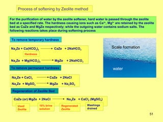 Process of softening by Zeolite method

For the purification of water by the zeolite softener, hard water is passed through the zeolite
bed at a specified rate. The hardness causing ions such as Ca 2+, Mg2+ are retained by the zeolite
bed as CaZe and MgZe respectively; while the outgoing water contains sodium salts. The
following reactions takes place during softening process

 To remove temporary hardness

Na2Ze + Ca(HCO3)2                CaZe + 2NaHCO3                      Scale formation
          Hardness

Na2Ze + Mg(HCO3)2                MgZe   + 2NaHCO3

To remove permanent hardness                                          water

 Na2Ze + CaCl2              CaZe + 2NaCl
 Na2Ze + MgSO4              MgZe    + Na2SO4

 Regeneration of Zeolite Bed

  CaZe (or) MgZe + 2NaCl                Na2Ze + CaCl2 (MgSO4)

     Used            10% brine      Regenerated     Washings
     Zeolite         solution       Zeolite         drained

                                                                                               51
 