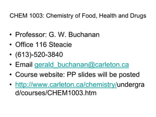 CHEM 1003: Chemistry of Food, Health and Drugs
• Professor: G. W. Buchanan
• Office 116 Steacie
• (613)-520-3840
• Email gerald_buchanan@carleton.ca
• Course website: PP slides will be posted
• http://www.carleton.ca/chemistry/undergra
d/courses/CHEM1003.htm
 