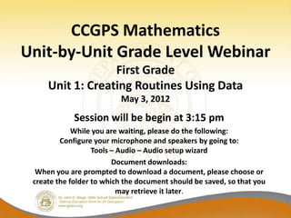 CCGPS Mathematics
Unit-by-Unit Grade Level Webinar
                  First Grade
     Unit 1: Creating Routines Using Data
                          May 3, 2012
             Session will be begin at 3:15 pm
             While you are waiting, please do the following:
         Configure your microphone and speakers by going to:
                   Tools – Audio – Audio setup wizard
                         Document downloads:
  When you are prompted to download a document, please choose or
 create the folder to which the document should be saved, so that you
                           may retrieve it later.
 