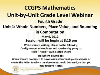 CCGPS Mathematics
  Unit-by-Unit Grade Level Webinar
                 Fourth Grade
Unit 1: Whole Numbers, Place Value, and Rounding
                in Computation
                             May 9, 2012
                Session will be begin at 3:15 pm
                While you are waiting, please do the following:
            Configure your microphone and speakers by going to:
                      Tools – Audio – Audio setup wizard
                            Document downloads:
     When you are prompted to download a document, please choose or
    create the folder to which the document should be saved, so that you
                              may retrieve it later.
 