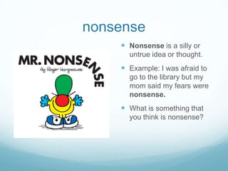 nonsenseNonsense is a silly or untrue idea or thought.Example: I was afraid to go to the library but my mom said my fears were nonsense.What is something that you think is nonsense?