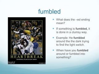fumbledWhat does the –ed ending mean?If something is fumbled, it is done in a clumsy way.Example: He fumbled around the the dark trying to find the light switch.When have you fumbled around or fumbled into something?
