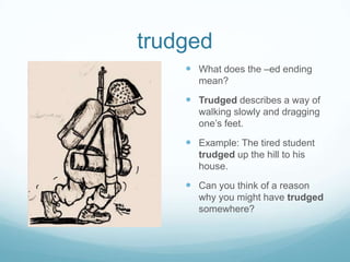trudgedWhat does the –ed ending mean?Trudged describes a way of walking slowly and dragging one’s feet.Example: The tired student trudged up the hill to his house.Can you think of a reason why you might have trudged somewhere?