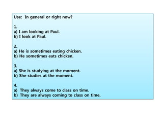 Use: In general or right now?
1.
a) I am looking at Paul.
b) I look at Paul.
2.
a) He is sometimes eating chicken.
b) He sometimes eats chicken.
3.
a) She is studying at the moment.
b) She studies at the moment.
4.
a) They always come to class on time.
b) They are always coming to class on time.
 