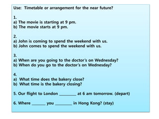 Use: Timetable or arrangement for the near future?
1.
a) The movie is starting at 9 pm.
b) The movie starts at 9 pm.
2.
a) John is coming to spend the weekend with us.
b) John comes to spend the weekend with us.
3.
a) When are you going to the doctor’s on Wednesday?
b) When do you go to the doctor’s on Wednesday?
4.
a) What time does the bakery close?
b) What time is the bakery closing?
5. Our flight to London __________ at 6 am tomorrow. (depart)
6. Where ________ you __________ in Hong Kong? (stay)
 