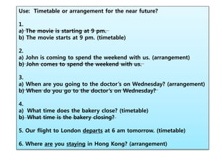 Use: Timetable or arrangement for the near future?
1.
a) The movie is starting at 9 pm.
b) The movie starts at 9 pm. (timetable)
2.
a) John is coming to spend the weekend with us. (arrangement)
b) John comes to spend the weekend with us.
3.
a) When are you going to the doctor’s on Wednesday? (arrangement)
b) When do you go to the doctor’s on Wednesday?
4.
a) What time does the bakery close? (timetable)
b) What time is the bakery closing?
5. Our flight to London departs at 6 am tomorrow. (timetable)
6. Where are you staying in Hong Kong? (arrangement)
 