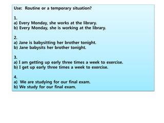 Use: Routine or a temporary situation?
1.
a) Every Monday, she works at the library.
b) Every Monday, she is working at the library.
2.
a) Jane is babysitting her brother tonight.
b) Jane babysits her brother tonight.
3.
a) I am getting up early three times a week to exercise.
b) I get up early three times a week to exercise.
4.
a) We are studying for our final exam.
b) We study for our final exam.
 