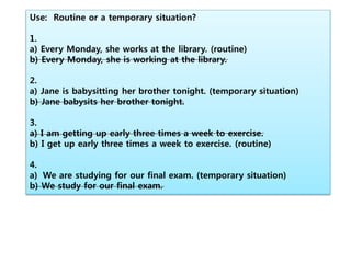 Use: Routine or a temporary situation?
1.
a) Every Monday, she works at the library. (routine)
b) Every Monday, she is working at the library.
2.
a) Jane is babysitting her brother tonight. (temporary situation)
b) Jane babysits her brother tonight.
3.
a) I am getting up early three times a week to exercise.
b) I get up early three times a week to exercise. (routine)
4.
a) We are studying for our final exam. (temporary situation)
b) We study for our final exam.
 