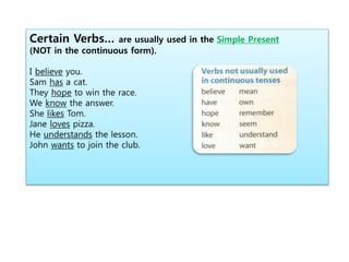 Certain Verbs… are usually used in the Simple Present
(NOT in the continuous form).
I believe you.
Sam has a cat.
They hope to win the race.
We know the answer.
She likes Tom.
Jane loves pizza.
He understands the lesson.
John wants to join the club.
 