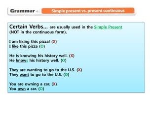Certain Verbs… are usually used in the Simple Present
(NOT in the continuous form).
I am liking this pizza! (X)
I like this pizza (O)
He is knowing his history well. (X)
He knows his history well. (O)
They are wanting to go to the U.S. (X)
They want to go to the U.S. (O)
You are owning a car. (X)
You own a car. (O)
 