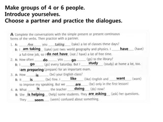 am taking have
do not have
do go
go study
am preparing
is
is like want
are
is doing
is helping are asking
seem
Make groups of 4 or 6 people.
Introduce yourselves.
Choose a partner and practice the dialogues.
 