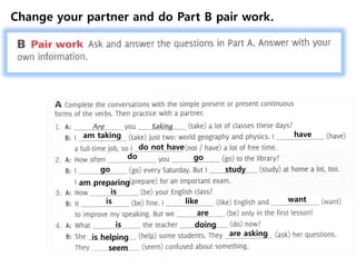 am taking have
do not have
do go
go study
am preparing
is
is like want
are
is doing
is helping are asking
seem
Change your partner and do Part B pair work.
 