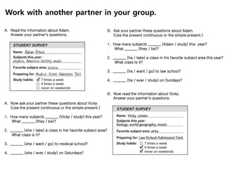 A. Read the information about Adam.
Answer your partner’s questions.
A. Now ask your partner these questions about Vicky.
(Use the present continuous or the simple present.)
1. How many subjects _______ (Vicky / study) this year?
What _______ (they / be)?
2. _______ (she / take) a class in her favorite subject area?
What class is it?
3. _______ (she / want / go) to medical school?
4. _______ (she / ever / study) on Saturdays?
B. Ask your partner these questions about Adam.
(Use the present continuous or the simple present.)
1. How many subjects _______ (Adam / study) this year?
What _______ (they / be)?
2. _______ (he / take) a class in his favorite subject area this year?
What class is it?
3. _______ (he / want / go) to law school?
4. _______ (he / ever / study) on Sundays?
B. Now read the information about Vicky.
Answer your partner’s questions.
Work with another partner in your group.
 