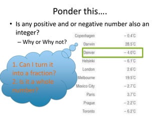 Ponder this…. Is any positive and or negative number also an integer?  Why or Why not?1. Can I turn it into a fraction?2. Is it a whole number?  