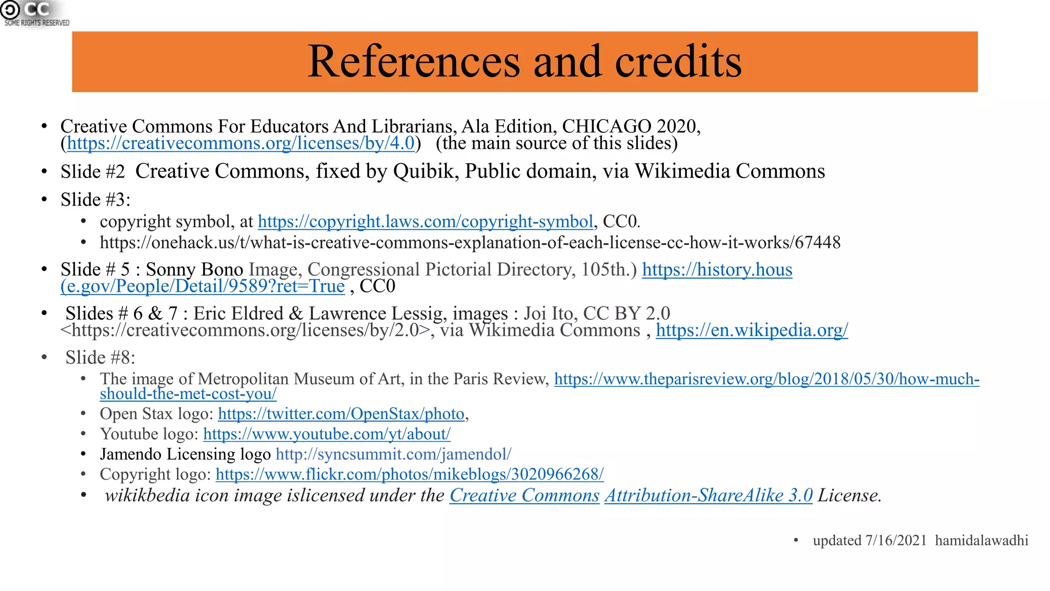 References and credits
• Creative Commons For Educators And Librarians, Ala Edition, CHICAGO 2020,
(https://creativecommons.org/licenses/by/4.0) (the main source of this slides)
• Slide #2 Creative Commons, fixed by Quibik, Public domain, via Wikimedia Commons
• Slide #3:
• copyright symbol, at https://copyright.laws.com/copyright-symbol, CC0.
• https://onehack.us/t/what-is-creative-commons-explanation-of-each-license-cc-how-it-works/67448
• Slide # 5 : Sonny Bono Image, Congressional Pictorial Directory, 105th.) https://history.hous
(e.gov/People/Detail/9589?ret=True , CC0
• Slides # 6 & 7 : Eric Eldred & Lawrence Lessig, images : Joi Ito, CC BY 2.0
<https://creativecommons.org/licenses/by/2.0>, via Wikimedia Commons , https://en.wikipedia.org/
• Slide #8:
• The image of Metropolitan Museum of Art, in the Paris Review, https://www.theparisreview.org/blog/2018/05/30/how-much-
should-the-met-cost-you/
• Open Stax logo: https://twitter.com/OpenStax/photo,
• Youtube logo: https://www.youtube.com/yt/about/
• Jamendo Licensing logo http://syncsummit.com/jamendol/
• Copyright logo: https://www.flickr.com/photos/mikeblogs/3020966268/
• wikikbedia icon image islicensed under the Creative Commons Attribution-ShareAlike 3.0 License.
• updated 7/16/2021 hamidalawadhi
 
