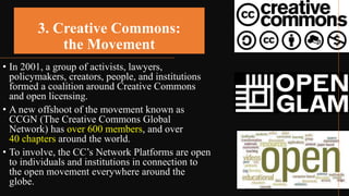 3. Creative Commons:
the Movement
• In 2001, a group of activists, lawyers,
policymakers, creators, people, and institutions
formed a coalition around Creative Commons
and open licensing.
• A new offshoot of the movement known as
CCGN (The Creative Commons Global
Network) has over 600 members, and over
40 chapters around the world.
• To involve, the CC’s Network Platforms are open
to individuals and institutions in connection to
the open movement everywhere around the
globe.
 