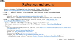 References and credits
• Creative Commons For Educators And Librarians, Ala Edition, CHICAGO 2020,
(https://creativecommons.org/licenses/by/4.0) (the main source of this slides)
• Slide #2 Creative Commons, fixed by Quibik, Public domain, via Wikimedia Commons
• Slide #3:
• copyright symbol, at https://copyright.laws.com/copyright-symbol, CC0.
• https://onehack.us/t/what-is-creative-commons-explanation-of-each-license-cc-how-it-works/67448
• Slide # 5 : Sonny Bono Image, Congressional Pictorial Directory, 105th.) https://history.hous
(e.gov/People/Detail/9589?ret=True , CC0
• Slides # 6 & 7 : Eric Eldred & Lawrence Lessig, images : Joi Ito, CC BY 2.0
<https://creativecommons.org/licenses/by/2.0>, via Wikimedia Commons , https://en.wikipedia.org/
• Slide #8:
• The image of Metropolitan Museum of Art, in the Paris Review, https://www.theparisreview.org/blog/2018/05/30/how-much-
should-the-met-cost-you/
• Open Stax logo: https://twitter.com/OpenStax/photo,
• Youtube logo: https://www.youtube.com/yt/about/
• Jamendo Licensing logo http://syncsummit.com/jamendol/
• Copyright logo: https://www.flickr.com/photos/mikeblogs/3020966268/
• wikikbedia icon image islicensed under the Creative Commons Attribution-ShareAlike 3.0 License.
• updated 7/16/2021 hamidalawadhi
 
