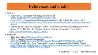 References and credits
• Slide #9
• Figure (9-1) Education Advocacy Resources at
https://barefootlawyer.com/resources/advocates/
• Figure (9-2) L’innovation technologique favorise-t-elle le bien-être au travail ?
https://www.digitalrecruiters.com/blog/innovation-technologique-favorise-t-bien-etre-
travail
• Figure: (9-3) Capacity bulging at https://www.humanitynhealth.org/project/health/
• figure (9-4): The 2021 CC Global Summit Call for Proposals Is Now Open
https://creativecommons.org/2021/06/02/
• Slide# 10
• Open-glam logo: https://openglam.pubpub.org/
• OER – Open Education Resources:
https://knightsite.smcvt.edu/techlearningcentersmc/2012/02/29/hello-world-2/
• Your Guide to Finding Free Creative Commons Images and Other Media Online :
https://digiwonk.gadgethacks.com/how-to/your-guide-finding-free-creative-commons-
images-and-other-media-online-0138907/
• updated 7/16/2021 hamidalawadhi
 