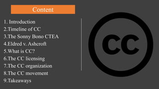 Content
1. Introduction
2.Timeline of CC
3.The Sonny Bono CTEA
4.Eldred v. Ashcroft
5.What is CC?
6.The CC licensing
7.The CC organization
8.The CC movement
9.Takeaways
 