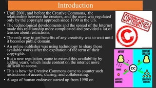 Introduction
• Until 2001, and before the Creative Commons, the
relationship between the creators, and the users was regulated
only by the copyright approach since 1790 in the US.
• The technological developments and the spread of the Internet
made this relationship more complicated and provided a lot of
tension about restrictions.
• The only way to get benefits of any creativity was to wait until
it becomes public domain.
• An online publisher was using technology to share those
available works after the expiration of the term of their
copyrights.
• But a new regulation, came to extend this availability by
adding years, which made content on the internet more
difficult to access.
• This is how the Creative Commons came to counter such
restrictions of access, sharing, and collaborating.
• A saga of human endeavor started up from 1998 on.
 