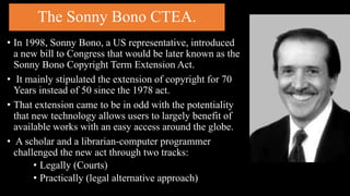 The Sonny Bono CTEA.
• In 1998, Sonny Bono, a US representative, introduced
a new bill to Congress that would be later known as the
Sonny Bono Copyright Term Extension Act.
• It mainly stipulated the extension of copyright for 70
Years instead of 50 since the 1978 act.
• That extension came to be in odd with the potentiality
that new technology allows users to largely benefit of
available works with an easy access around the globe.
• A scholar and a librarian-computer programmer
challenged the new act through two tracks:
• Legally (Courts)
• Practically (legal alternative approach)
 