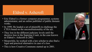 Eldred v. Ashcroft
• Eric Eldred is a former computer programmer, systems
administrator, and an online publisher of public domain
works.
• In 1999, He leaded a set of plaintiffs to challenge the
CTEA based on the unconstitutionality of the act.
• They lost in the different judiciary levels until the
decisive loss in the Supreme Court, in the case known
as Eldred v. Ashcroft in 2002.
• Meanwhile, he worked with a law scholar to also find a
legal and practical alternative in case of a loss
• This is how Creative Commons started up in 2001.
 