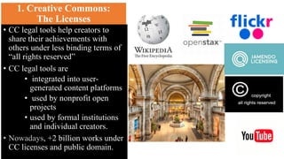1. Creative Commons:
The Licenses
• CC legal tools help creators to
share their achievements with
others under less binding terms of
“all rights reserved”
• CC legal tools are
• integrated into user-
generated content platforms
• used by nonprofit open
projects
• used by formal institutions
and individual creators.
, +2 billion works under
CC licenses and public domain.
 