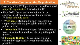 2. Creative Commons: the Organization
• Nowadays, the CC legal tools are hosted by a small
nonprofit organization located in the US.
• Since 2020, the organization is focusing on
empowering different actors of the movement.
With tree strategic goals:
• 1.“Advocacy: Reshape the open ecosystem to
support equitable and prosocial sharing in the
public interest.
• 2.Innovation: Enhance the open infrastructures to
foster sustainable and ethical sharing in the public
interest.
• 3. Capacity Building: Make knowledge and
cultural heritage assets as openly accessible as
possible.”
9-4
9-1
9-2
9-3
 