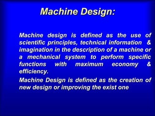 Machine Design:Machine Design:
Machine design is defined as the use ofMachine design is defined as the use of
scientific principles, technical information &scientific principles, technical information &
imagination in the description of a machine orimagination in the description of a machine or
a mechanical system to perform specifica mechanical system to perform specific
functions with maximum economy &functions with maximum economy &
efficiency.efficiency.
Machine Design is defined as the creation ofMachine Design is defined as the creation of
new design or improving the exist onenew design or improving the exist one
 