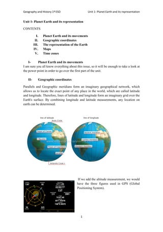Geography and History 1º ESO Unit 1- Planet Earth and its representation
1
Unit 1- Planet Earth and its representation
CONTENTS
I. Planet Earth and its movements
II. Geographic coordinates
III. The representation of the Earth
IV. Maps
V. Time zones
I- Planet Earth and its movements
I am sure you all know everything about this issue, so it will be enough to take a look at
the power point in order to go over the first part of the unit.
II- Geographic coordinates
Parallels and Geographic meridians form an imaginary geographical network, which
allows us to locate the exact point of any place in the world, which are called latitude
and longitude. Therefore, lines of latitude and longitude form an imaginary grid over the
Earth's surface. By combining longitude and latitude measurements, any location on
earth can be determined.
If we add the altitude measurement, we would
have the three figures used in GPS (Global
Positioning System).
 