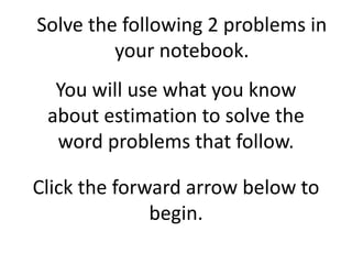 You will use what you know
about estimation to solve the
word problems that follow.
Solve the following 2 problems in
your notebook.
Click the forward arrow below to
begin.
 