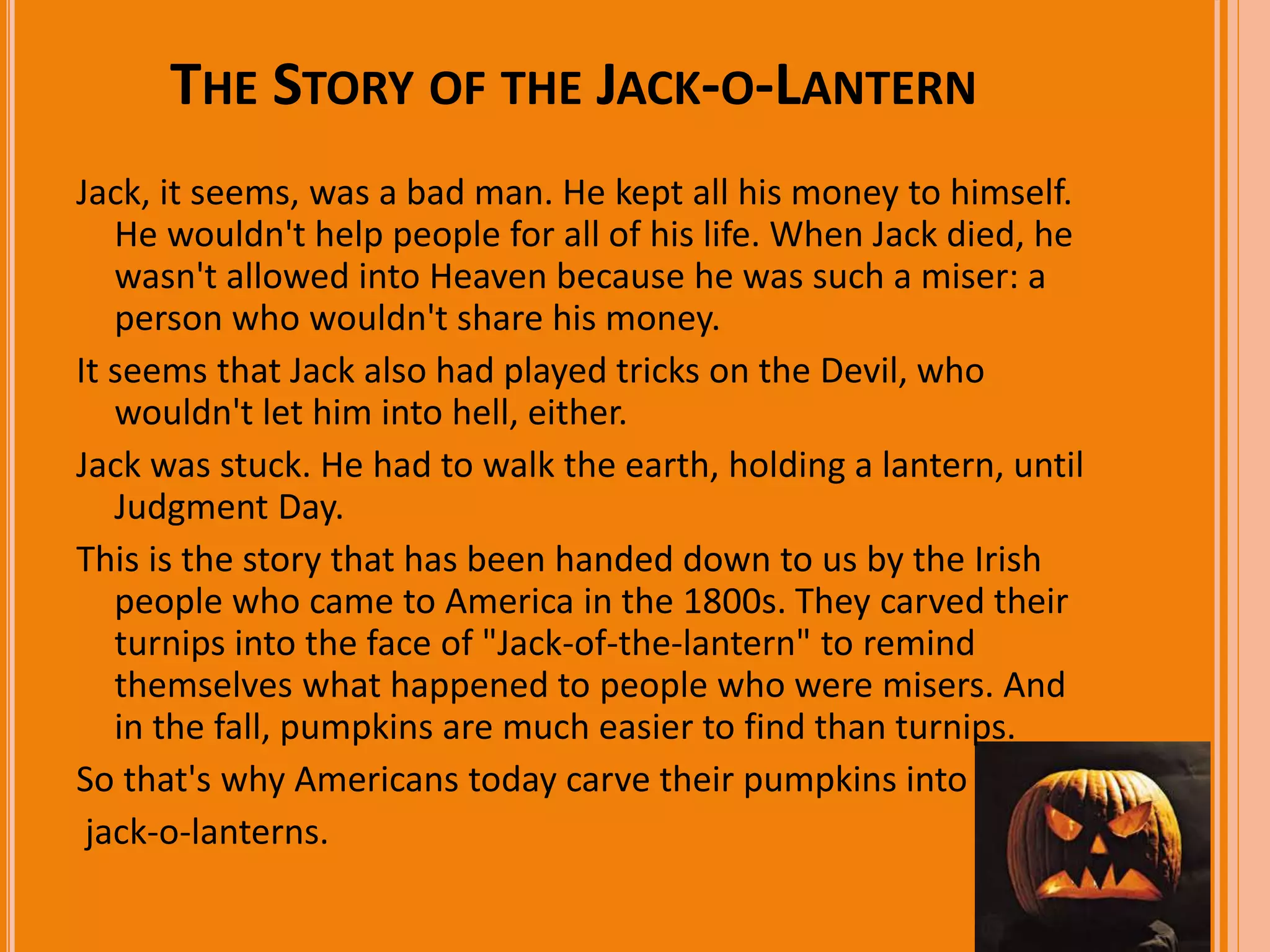 THE STORY OF THE JACK-O-LANTERN 
Jack, it seems, was a bad man. He kept all his money to himself. 
He wouldn't help people for all of his life. When Jack died, he 
wasn't allowed into Heaven because he was such a miser: a 
person who wouldn't share his money. 
It seems that Jack also had played tricks on the Devil, who 
wouldn't let him into hell, either. 
Jack was stuck. He had to walk the earth, holding a lantern, until 
Judgment Day. 
This is the story that has been handed down to us by the Irish 
people who came to America in the 1800s. They carved their 
turnips into the face of "Jack-of-the-lantern" to remind 
themselves what happened to people who were misers. And 
in the fall, pumpkins are much easier to find than turnips. 
So that's why Americans today carve their pumpkins into 
jack-o-lanterns. 
