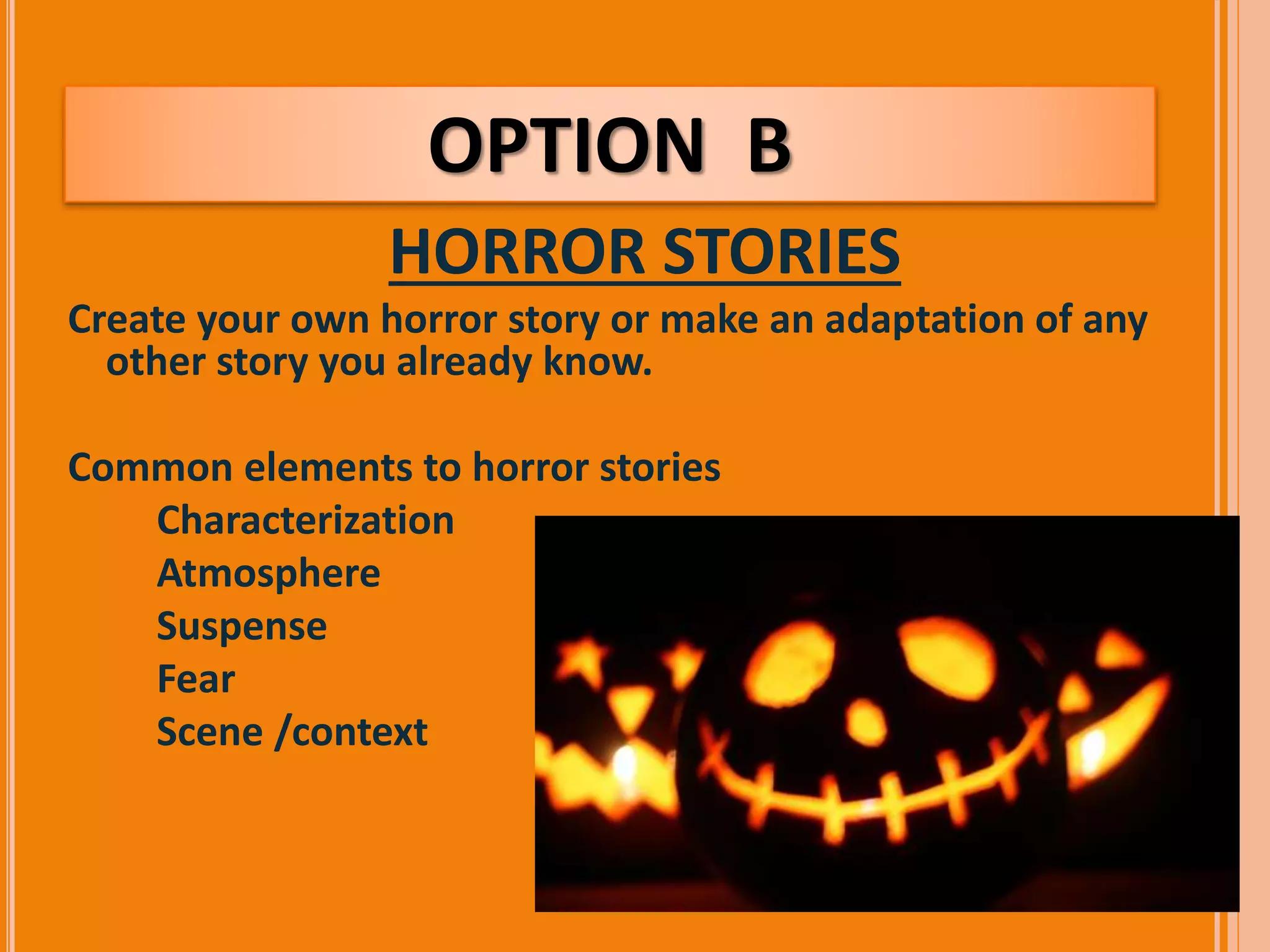 OPTION B 
HORROR STORIES 
Create your own horror story or make an adaptation of any 
other story you already know. 
Common elements to horror stories 
 Characterization 
 Atmosphere 
 Suspense 
 Fear 
 Scene /context 
 