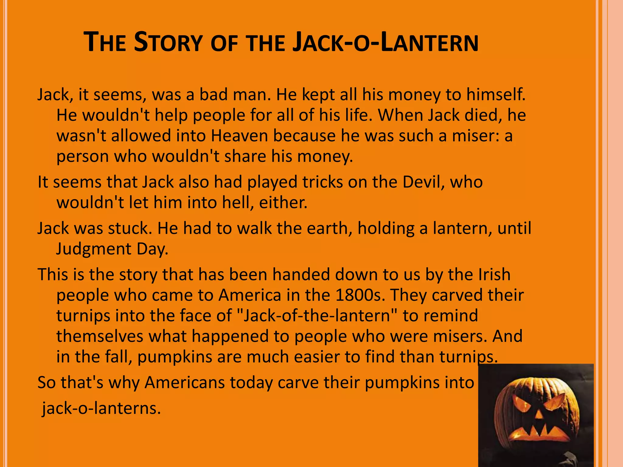 THE STORY OF THE JACK-O-LANTERN 
Jack, it seems, was a bad man. He kept all his money to himself. 
He wouldn't help people for all of his life. When Jack died, he 
wasn't allowed into Heaven because he was such a miser: a 
person who wouldn't share his money. 
It seems that Jack also had played tricks on the Devil, who 
wouldn't let him into hell, either. 
Jack was stuck. He had to walk the earth, holding a lantern, until 
Judgment Day. 
This is the story that has been handed down to us by the Irish 
people who came to America in the 1800s. They carved their 
turnips into the face of "Jack-of-the-lantern" to remind 
themselves what happened to people who were misers. And 
in the fall, pumpkins are much easier to find than turnips. 
So that's why Americans today carve their pumpkins into 
jack-o-lanterns. 
