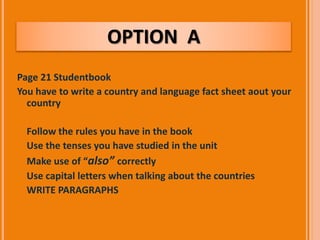 OPTION A 
Page 21 Studentbook 
You have to write a country and language fact sheet aout your 
country 
 Follow the rules you have in the book 
 Use the tenses you have studied in the unit 
 Make use of “also” correctly 
 Use capital letters when talking about the countries 
 WRITE PARAGRAPHS 
 