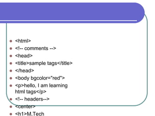  <html>
 <!-- comments -->
 <head>
 <title>sample tags</title>
 </head>
 <body bgcolor="red">
 <p>hello, I am learning
  html tags</p>
 <!-- headers-->
 <center>
 <h1>M.Tech
 