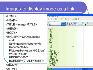 Images-to display image as a link
<HTML>
<HEAD>
<TITLE> Image</TITLE>
</HEAD>
<BODY>
<IMG SRC="C:/Documents
   and
   Settings/Administrator/My
   Documents/My
   Pictures/background-28.jpg"
   WIDTH="800"
   HEIGHT="600"
   BORDER="2" ALT="hello">
</BODY>
</HTML>
 