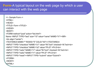 Form-A typical layout on the web page by which a user
can interact with the web page

 <!-- Sample Form-->
 <HTML>
 <HEAD>
 <TITLE> Form </TITLE>
 </HEAD>
 <BODY>
 <FORM method="post" action="list.html">
 Name <INPUT TYPE="text" size="10" value="name" NAME="t1"><BR>
 <div align="center">
 <TEXTAREA NAME="" ROWS="5" COLS="40"></TEXTAREA>
 <INPUT TYPE="checkbox" NAME="o1" value="M.Tech" checked> M.Tech<br>
 <INPUT TYPE="checkbox" NAME="o2" value="Ph.D" >Ph.D<br>
 <INPUT TYPE="radio" NAME="r1" value="M.Tech" checked> M.Tech<br>
 <INPUT TYPE="radio" NAME="r1" value="Ph.D" >Ph.D<br>
 <INPUT TYPE="reset"><INPUT TYPE="submit" value="Submit">
 </FORM>
 </BODY>
 </HTML>
 