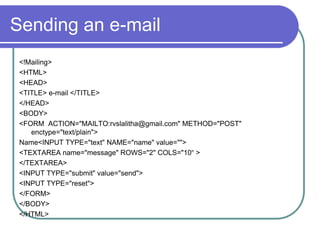 Sending an e-mail
 <!Mailing>
 <HTML>
 <HEAD>
 <TITLE> e-mail </TITLE>
 </HEAD>
 <BODY>
 <FORM ACTION="MAILTO:rvslalitha@gmail.com" METHOD="POST"
    enctype="text/plain">
 Name<INPUT TYPE="text" NAME="name" value="">
 <TEXTAREA name="message" ROWS="2" COLS="10“ >
 </TEXTAREA>
 <INPUT TYPE="submit" value="send">
 <INPUT TYPE="reset">
 </FORM>
 </BODY>
 </HTML>
 