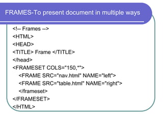 FRAMES-To present document in multiple ways

  <!-- Frames -->
  <HTML>
  <HEAD>
  <TITLE> Frame </TITLE>
  </head>
  <FRAMESET COLS="150,*">
     <FRAME SRC="nav.html" NAME="left">
     <FRAME SRC="table.html" NAME="right">
     </frameset>
  </FRAMESET>
  </HTML>
 