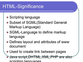 HTML-Significance

  Scripting language
  Subset of SGML(Standard General
   Markup Language)
  SGML-Language to define markup
   language
  Defines layout and attributes of www
   document
  Used to create link between pages
  Java script,DHTML,XML,PHP are also
 