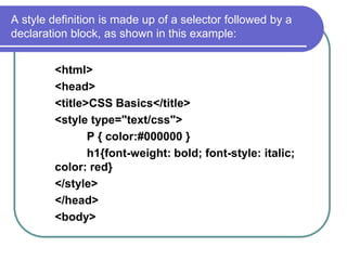 A style definition is made up of a selector followed by a
declaration block, as shown in this example:


        <html>
        <head>
        <title>CSS Basics</title>
        <style type="text/css">
               P { color:#000000 }
               h1{font-weight: bold; font-style: italic;
        color: red}
        </style>
        </head>
        <body>
 