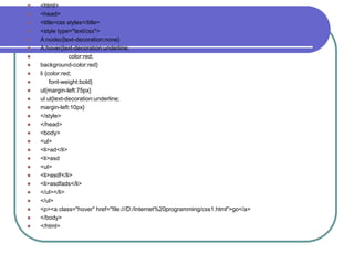    <html>
   <head>
   <title>css styles</title>
   <style type="text/css">
   A:nodec{text-decoration:none}
   A:hover{text-decoration:underline;
                color:red;
   background-color:red}
   li {color:red;
        font-weight:bold}
   ul{margin-left:75px}
   ul ul{text-decoration:underline;
   margin-left:10px}
   </style>
   </head>
   <body>
   <ul>
   <li>ad</li>
   <li>asd
   <ul>
   <li>asdf</li>
   <li>asdfads</li>
   </ul></li>
   </ul>
   <p><a class="hover" href="file:///D:/Internet%20programming/css1.html">go</a>
   </body>
   </html>
 