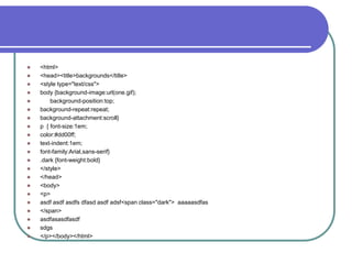    <html>
   <head><title>backgrounds</title>
   <style type="text/css">
   body {background-image:url(one.gif);
       background-position:top;
   background-repeat:repeat;
   background-attachment:scroll}
   p { font-size:1em;
   color:#dd00ff;
   text-indent:1em;
   font-family:Arial,sans-serif}
   .dark {font-weight:bold}
   </style>
   </head>
   <body>
   <p>
   asdf asdf asdfs dfasd asdf adsf<span class="dark"> aaaaasdfas
   </span>
   asdfasasdfasdf
   sdgs
   </p></body></html>
 