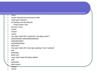    <html>
   <head><title>element dimensions</title>
   <style type="text/css">
   div {background-color:#bbccff;
      margin-bottom:.5em;
   font-size:1.5em}
   </style>
   </head>
   <body>
   <div style="width:20% ;height:40%; text-align:center">
   asdfasdfasdfds dadsfasdfasdfasdfasdf
   asdfasdfasdfadsf
   asdfasdfasadsfads
   dfads</div>
   <div style="width:20%; float:right; padding=1.5em">asdfasdf
   asdf
   asdfasdfas
   dfads</div>
   <span style="clear:all">lalitha sdfasdf
   asdf
   asdfasdfas
   dfads</span>
   </body>
   </html>
 
