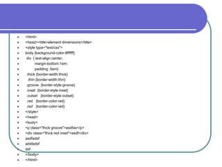    <html>
   <head><title>element dimensions</title>
   <style type="text/css">
   body {background-color:#ffffff}
   div { text-align:center;
         margin-bottom:1em;
         padding:.5em}
   .thick {border-width:thick}
    .thin {border-width:thin}
   .groove {border-style:groove}
   .inset {border-style:inset}
   .outset {border-style:outset}
   .red {border-color:red}
   .red {border-color:red}
   </style>
   <head>
   <body>
   <p class="thick groove">asdfas</p>
   <div class="thick red inset">asdf</div>
   asdfadsf
   adsfadsf
   dsf
   </body>
   </html>
 