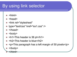 By using link selector
  <html>
  <head>
  <link rel="stylesheet"
  type="text/css" href="ex1.css" />
  </head>
  <body>
  <h1>This header is 36 pt</h1>
  <h2>This header is blue</h2>
  <p>This paragraph has a left margin of 50 pixels</p>
  </body>
  </html>
 