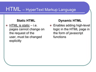 HTML – HyperText Markup Language
          Static HTML                Dynamic HTML
   HTML is static – i.e.       Enables adding high-level
    pages cannot change on       logic in the HTML page in
    the request of the           the form of javascript
    user, must be changed        functions
    explicitly
 